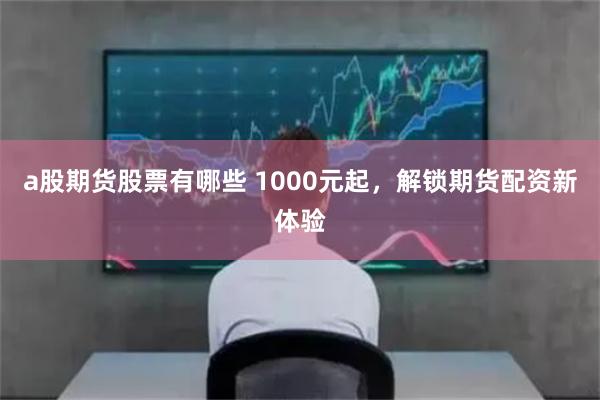 a股期货股票有哪些 1000元起，解锁期货配资新体验