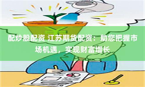 配炒股配资 江苏期货配资：助您把握市场机遇，实现财富增长