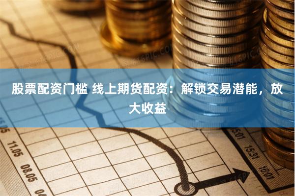 股票配资门槛 线上期货配资：解锁交易潜能，放大收益