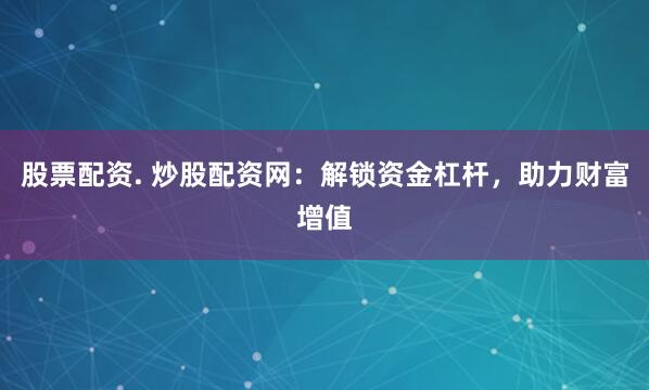 股票配资. 炒股配资网：解锁资金杠杆，助力财富增值