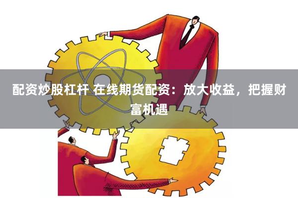 配资炒股杠杆 在线期货配资：放大收益，把握财富机遇