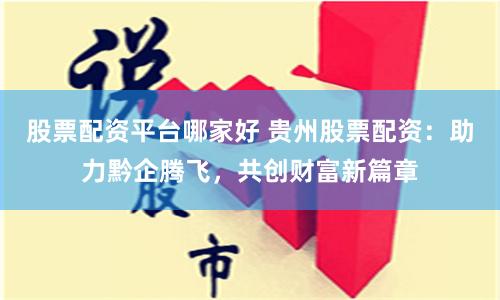 股票配资平台哪家好 贵州股票配资：助力黔企腾飞，共创财富新篇章