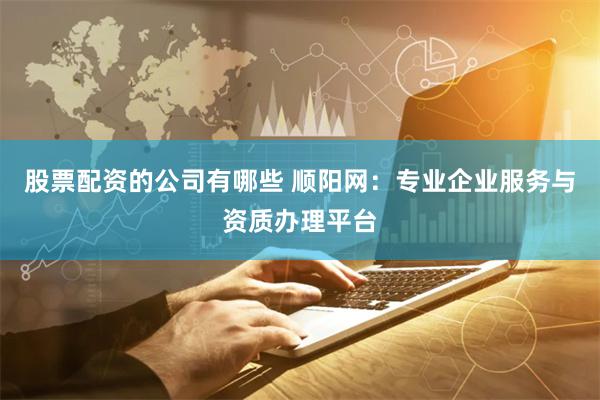 股票配资的公司有哪些 顺阳网：专业企业服务与资质办理平台